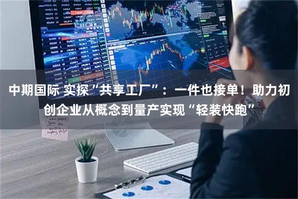 中期国际 实探“共享工厂”：一件也接单！助力初创企业从概念到量产实现“轻装快跑”