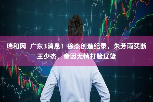 瑞和网  广东3消息！徐杰创造纪录，朱芳雨买断王少杰，奎因无情打脸辽篮