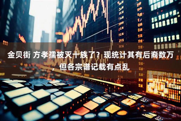 金贝街 方孝孺被灭十族了？现统计其有后裔数万，但各宗谱记载有点乱