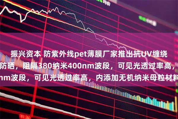 振兴资本 防紫外线pet薄膜厂家推出抗UV缠绕膜，长效耐老化耐黄变防晒，阻隔380纳米400nm波段，可见光透过率高，内添加无机纳米母粒材料