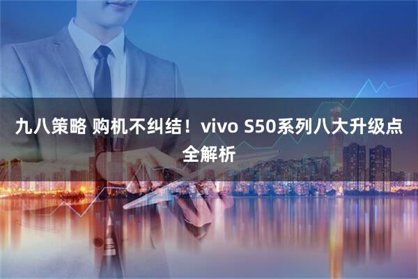 九八策略 购机不纠结！vivo S50系列八大升级点全解析