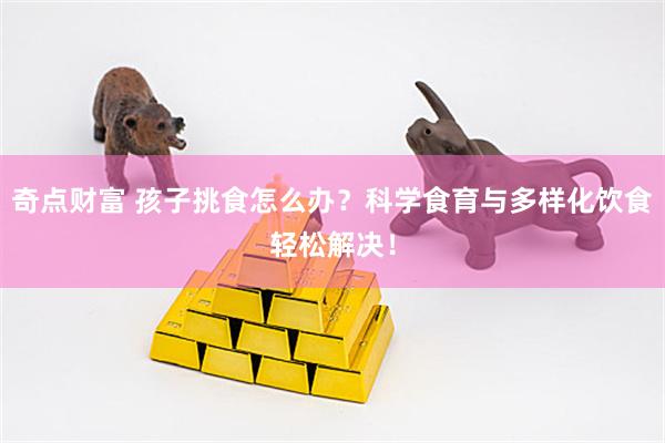 奇点财富 孩子挑食怎么办？科学食育与多样化饮食轻松解决！