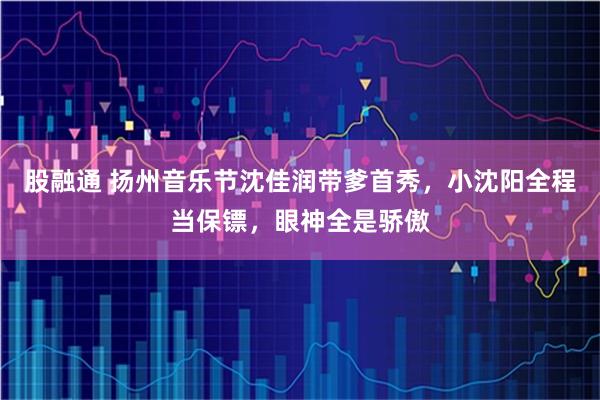 股融通 扬州音乐节沈佳润带爹首秀，小沈阳全程当保镖，眼神全是骄傲