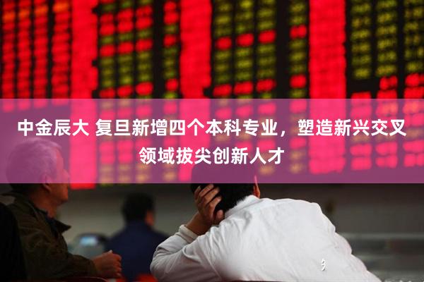 中金辰大 复旦新增四个本科专业，塑造新兴交叉领域拔尖创新人才