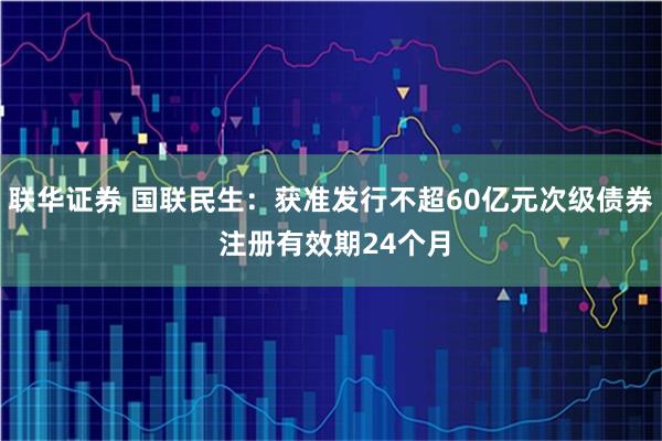 联华证券 国联民生：获准发行不超60亿元次级债券 注册有效期24个月