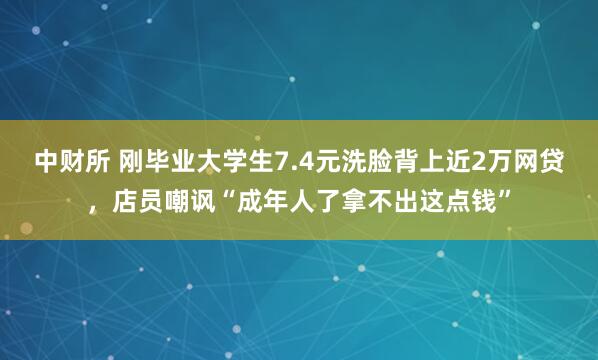 中财所 刚毕业大学生7.4元洗脸背上近2万网贷，店员嘲讽“成年人了拿不出这点钱”